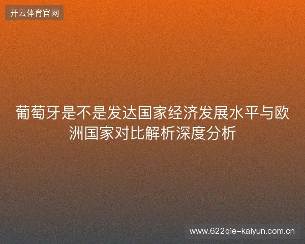 葡萄牙是不是发达国家经济发展水平与欧洲国家对比解析深度分析 葡萄牙是不是发达国家经济发展水平与欧洲国家对比解析深度分析